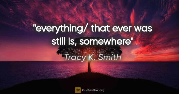 Tracy K. Smith quote: "everything/ that ever was still is, somewhere"