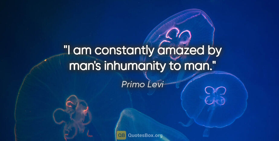 Primo Levi quote: "I am constantly amazed by man's inhumanity to man."