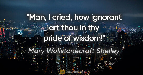 Mary Wollstonecraft Shelley quote: "Man," I cried, "how ignorant art thou in thy pride of wisdom!"