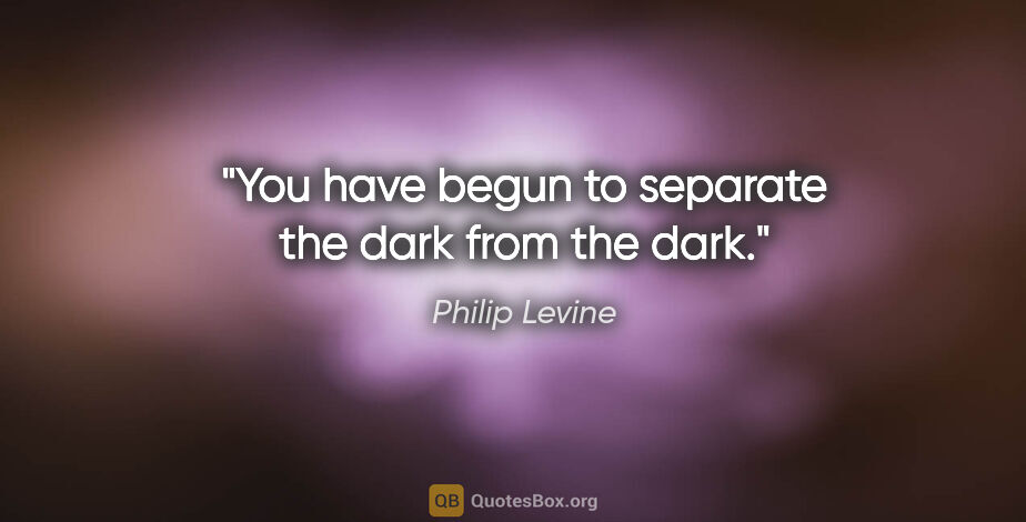 Philip Levine quote: "You have begun to separate the dark from the dark."