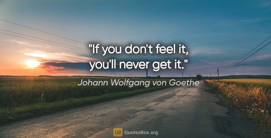 Johann Wolfgang von Goethe quote: "If you don't feel it, you'll never get it."
