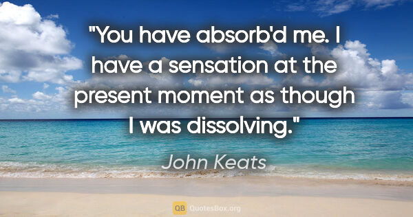 John Keats quote: "You have absorb'd me. I have a sensation at the present moment..."