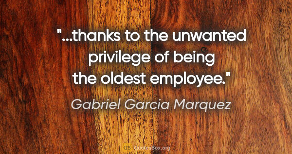 Gabriel Garcia Marquez quote: "...thanks to the unwanted privilege of being the oldest employee."