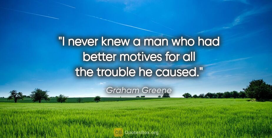 Graham Greene quote: "I never knew a man who had better motives for all the trouble..."