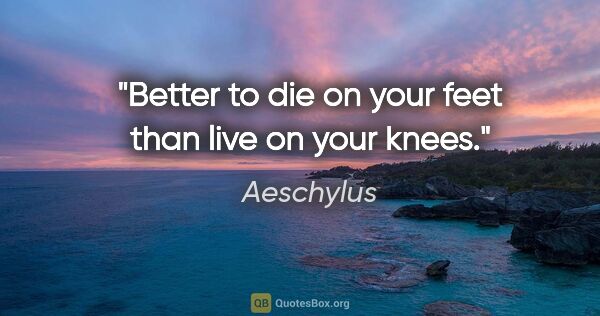 Aeschylus quote: "Better to die on your feet than live on your knees."