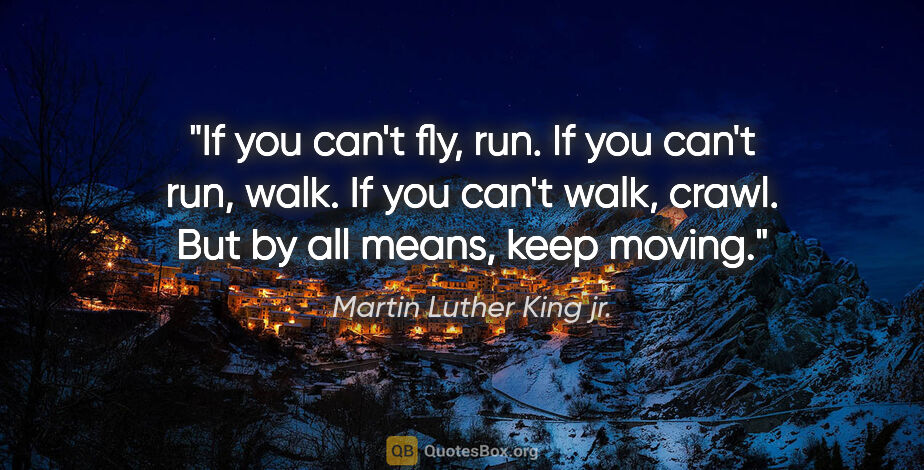 Martin Luther King jr. quote: "If you can't fly, run. If you can't run, walk. If you can't..."