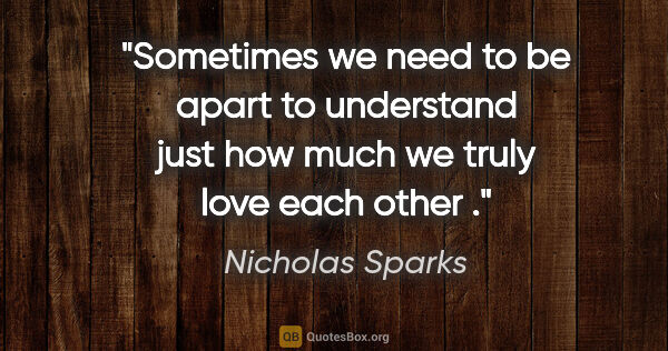 Nicholas Sparks quote: "Sometimes we need to be apart to understand just how much we..."