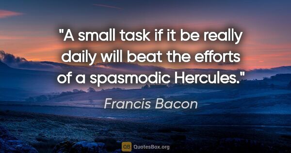 Francis Bacon quote: "A small task if it be really daily will beat the efforts of a..."