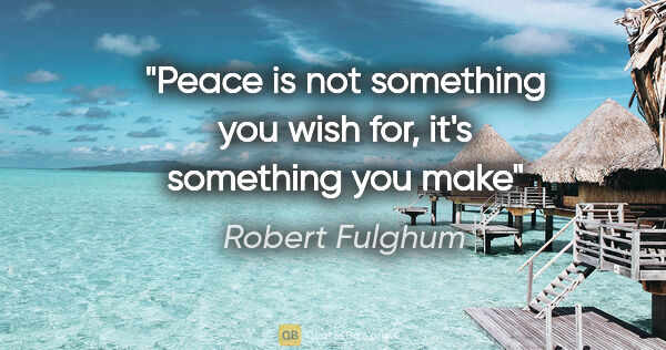 Robert Fulghum quote: "Peace is not something you wish for, it's something you make"