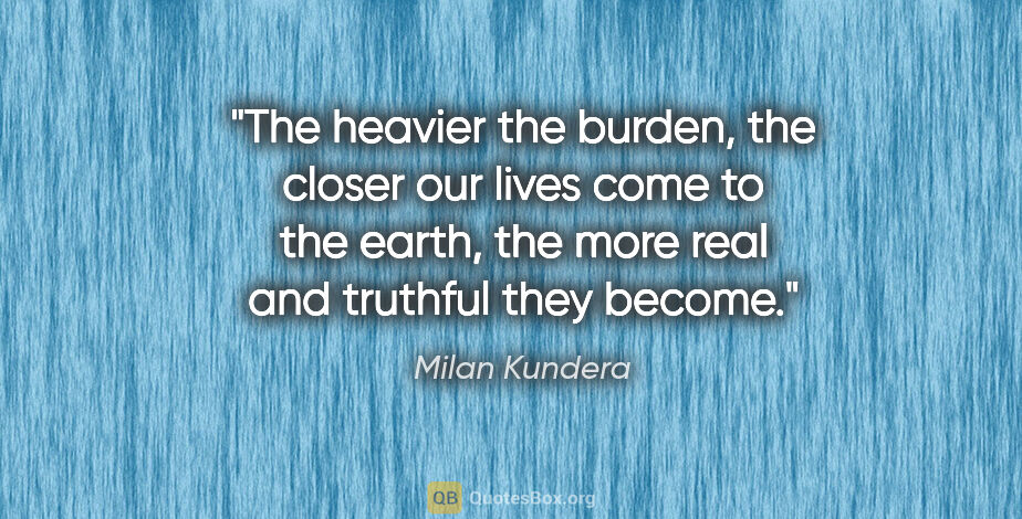 Milan Kundera quote: "The heavier the burden, the closer our lives come to the..."