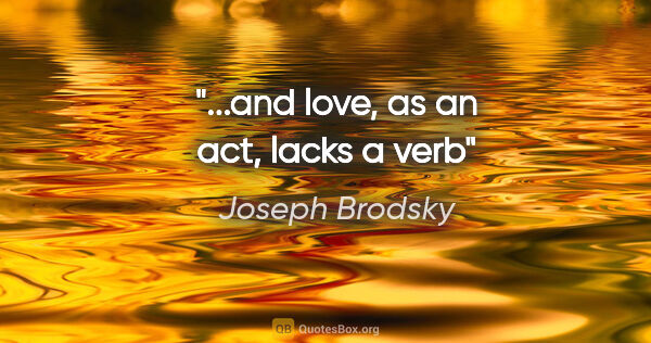 Joseph Brodsky quote: "...and love, as an act, lacks a verb"