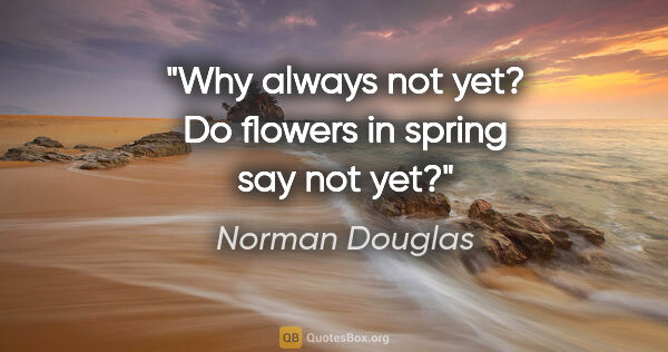 Norman Douglas quote: "Why always "not yet"? Do flowers in spring say "not yet"?"