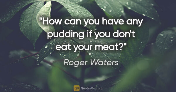 Roger Waters quote: "How can you have any pudding if you don't eat your meat?"