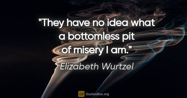 Elizabeth Wurtzel quote: "They have no idea what a bottomless pit of misery I am."