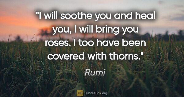Rumi quote: "I will soothe you and heal you, I will bring you roses. I too..."