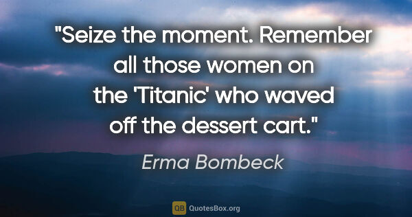 Erma Bombeck quote: "Seize the moment. Remember all those women on the 'Titanic'..."