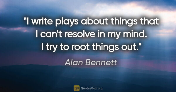 Alan Bennett quote: "I write plays about things that I can't resolve in my mind. I..."