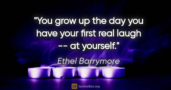 Ethel Barrymore quote: "You grow up the day you have your first real laugh -- at..."