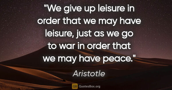 Aristotle quote: "We give up leisure in order that we may have leisure, just as..."