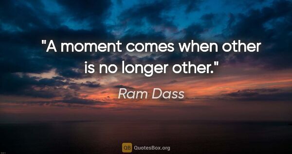 Ram Dass quote: "A moment comes when "other" is no longer other."