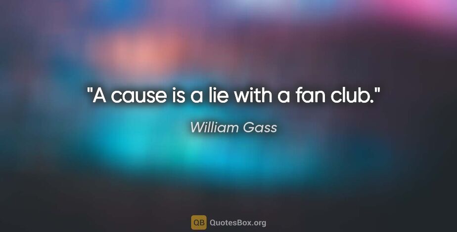 William Gass quote: "A cause is a lie with a fan club."