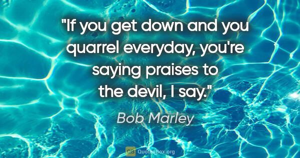 Bob Marley quote: "If you get down and you quarrel everyday, you're saying..."