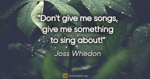 Joss Whedon quote: "Don't give me songs, give me something to sing about!"