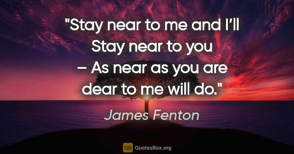 James Fenton quote: "Stay near to me and I’ll
Stay near to you –
As near as you are..."