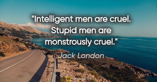 Jack London quote: "Intelligent men are cruel. Stupid men are monstrously cruel."
