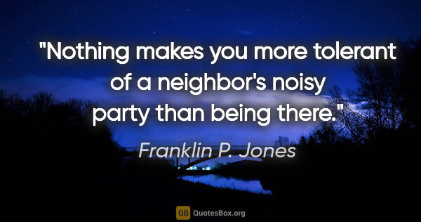Franklin P. Jones quote: "Nothing makes you more tolerant of a neighbor's noisy party..."