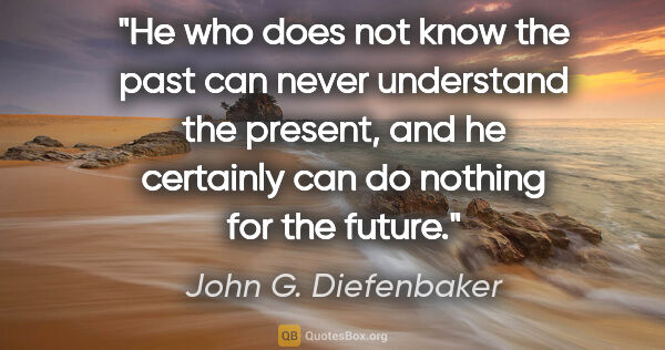 John G. Diefenbaker quote: "He who does not know the past can never understand the..."