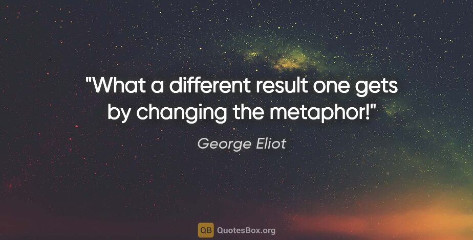 George Eliot quote: "What a different result one gets by changing the metaphor!"