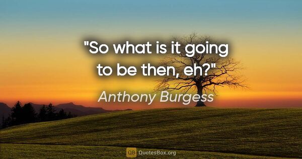 Anthony Burgess quote: "So what is it going to be then, eh?"