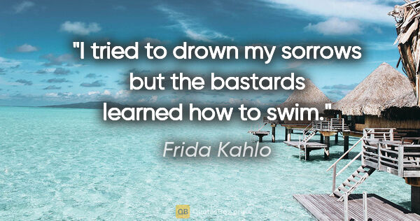 Frida Kahlo quote: "I tried to drown my sorrows but the bastards learned how to swim."