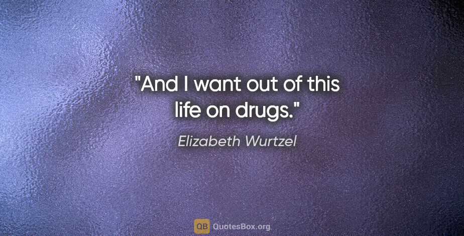 Elizabeth Wurtzel quote: "And I want out of this life on drugs."
