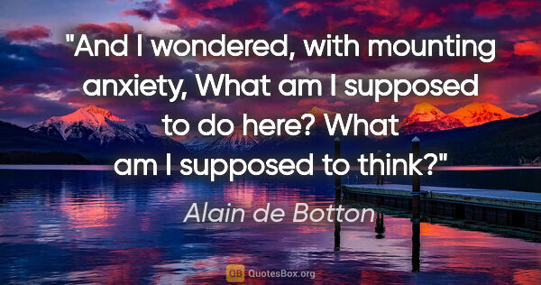 Alain de Botton quote: "And I wondered, with mounting anxiety, What am I supposed to..."