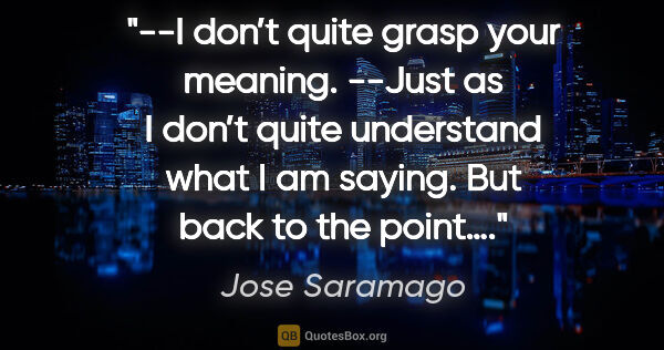 Jose Saramago quote: "--I don’t quite grasp your meaning.
--Just as I don’t quite..."