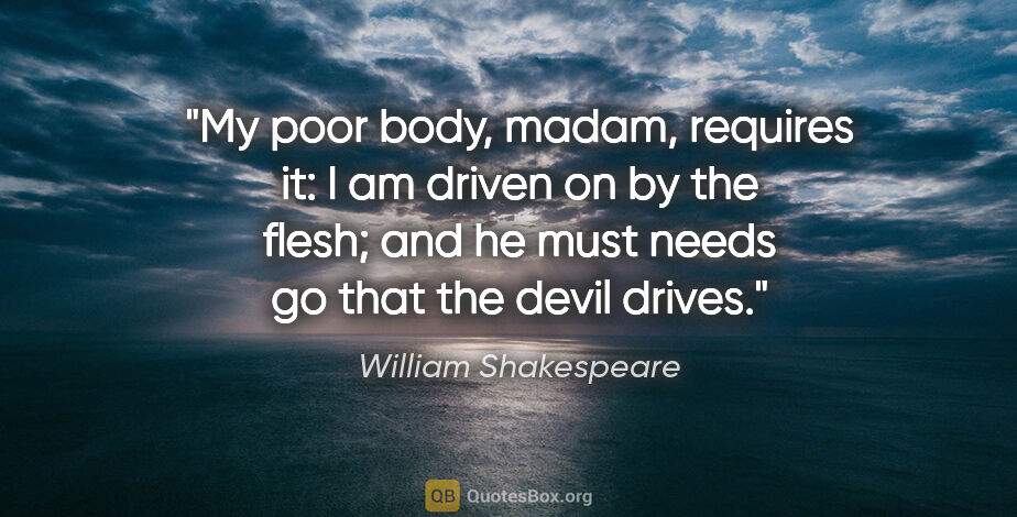 William Shakespeare quote: "My poor body, madam, requires it: I am driven on by the flesh;..."