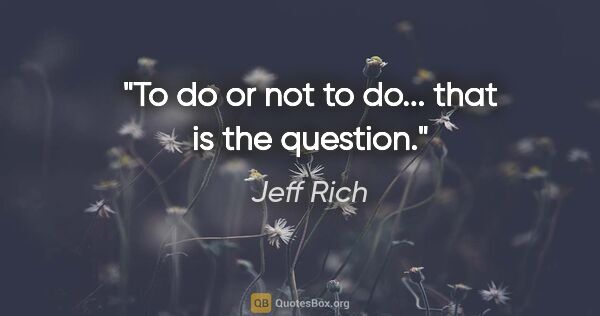 Jeff Rich quote: "To do or not to do... that is the question."