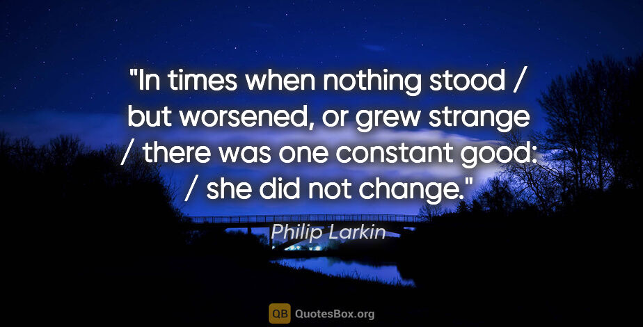 Philip Larkin quote: "In times when nothing stood / but worsened, or grew strange /..."