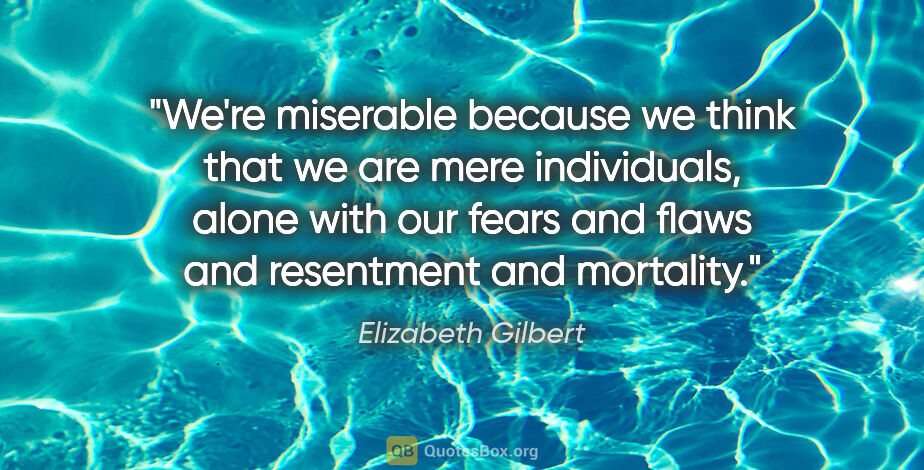 Elizabeth Gilbert quote: "We're miserable because we think that we are mere individuals,..."