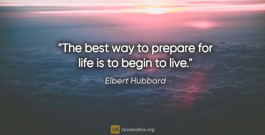 Elbert Hubbard quote: "The best way to prepare for life is to begin to live."