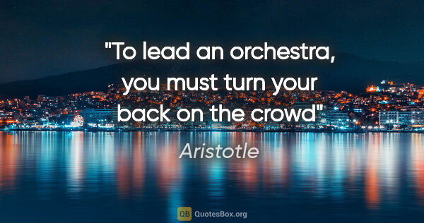 Aristotle quote: "To lead an orchestra, you must turn your back on the crowd"