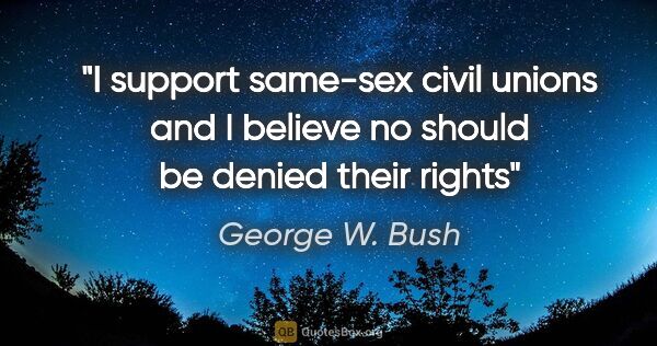 George W. Bush quote: "I support same-sex civil unions and I believe no should be..."