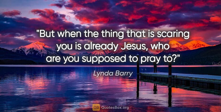 Lynda Barry quote: "But when the thing that is scaring you is already Jesus, who..."