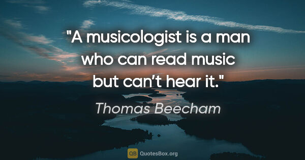 Thomas Beecham quote: "A musicologist is a man who can read music but can’t hear it."