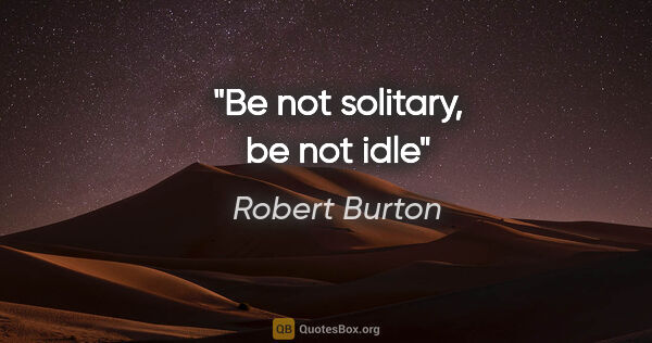 Robert Burton quote: "Be not solitary, be not idle"