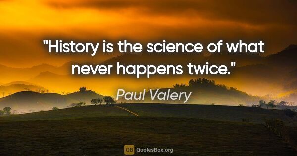 Paul Valery quote: "History is the science of what never happens twice."