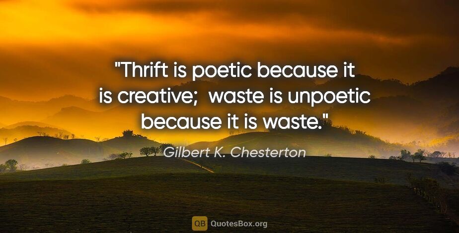 Gilbert K. Chesterton quote: "Thrift is poetic because it is creative;  waste is unpoetic..."