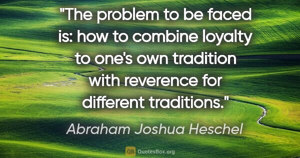 Abraham Joshua Heschel quote: "The problem to be faced is: how to combine loyalty to one's..."